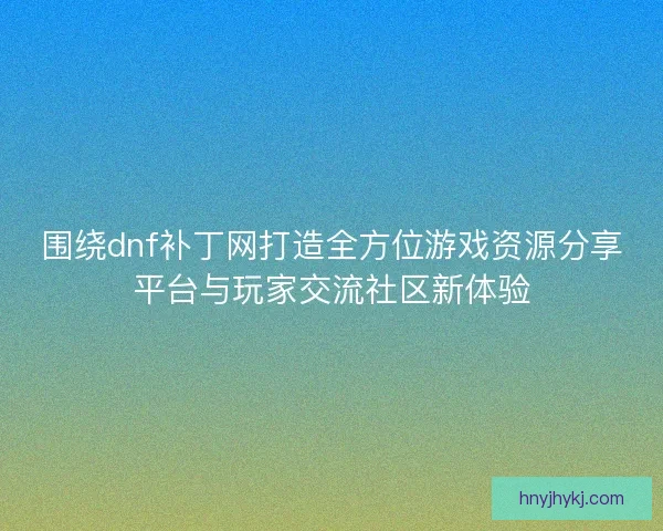 围绕dnf补丁网打造全方位游戏资源分享平台与玩家交流社区新体验
