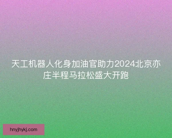 天工机器人化身加油官助力2024北京亦庄半程马拉松盛大开跑