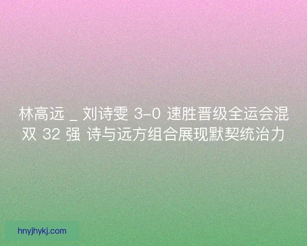 林高远 _ 刘诗雯 3-0 速胜晋级全运会混双 32 强 诗与远方组合展现默契统治力