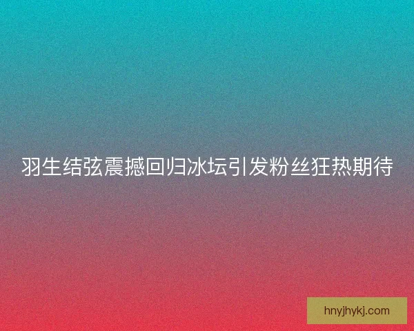 羽生结弦震撼回归冰坛引发粉丝狂热期待