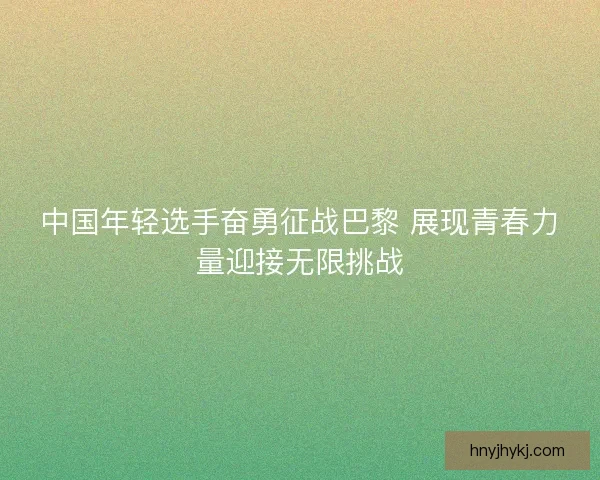 中国年轻选手奋勇征战巴黎 展现青春力量迎接无限挑战