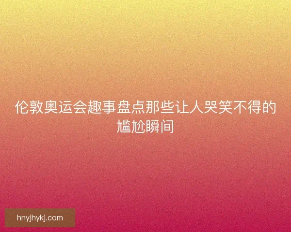 伦敦奥运会趣事盘点那些让人哭笑不得的尴尬瞬间