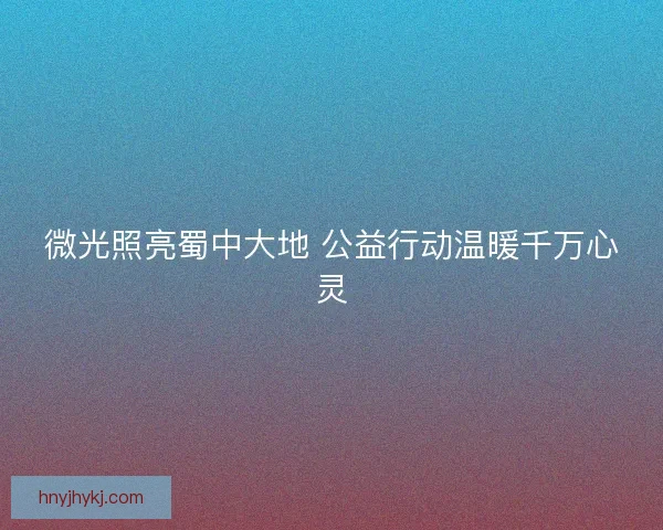 微光照亮蜀中大地 公益行动温暖千万心灵 微光照亮蜀中大地 公益行动温暖千万心灵