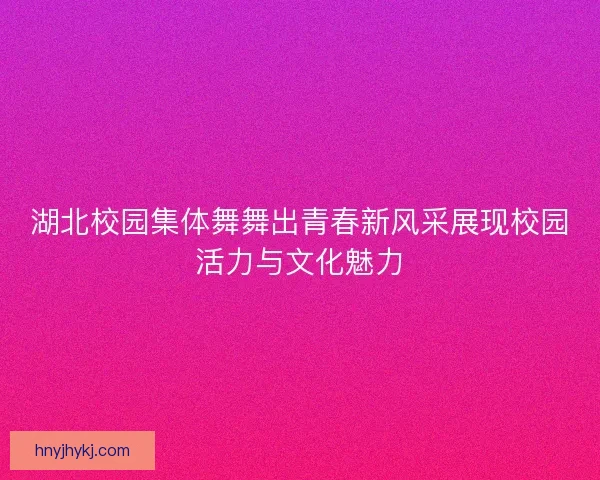 湖北校园集体舞舞出青春新风采展现校园活力与文化魅力 湖北校园集体舞舞出青春新风采展现校园活力与文化魅力
