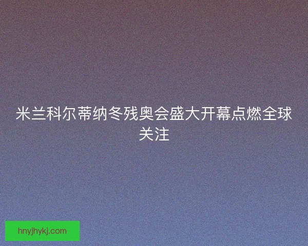米兰科尔蒂纳冬残奥会盛大开幕点燃全球关注