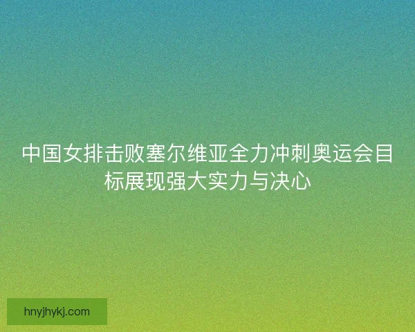 中国女排击败塞尔维亚全力冲刺奥运会目标展现强大实力与决心