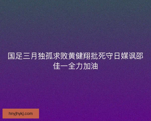 国足三月独孤求败黄健翔批死守日媒讽邵佳一全力加油