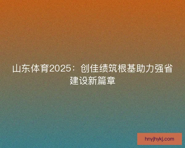 山东体育2025：创佳绩筑根基助力强省建设新篇章