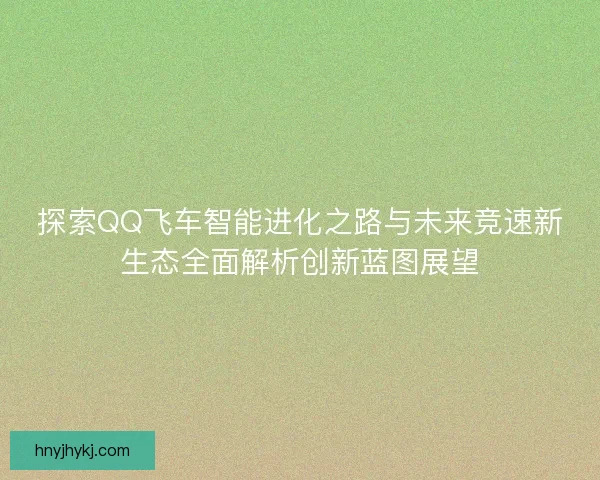 探索QQ飞车智能进化之路与未来竞速新生态全面解析创新蓝图展望