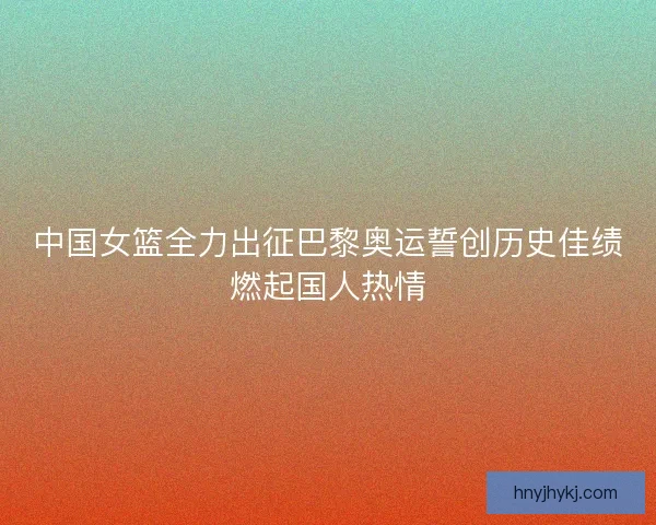 中国女篮全力出征巴黎奥运誓创历史佳绩燃起国人热情