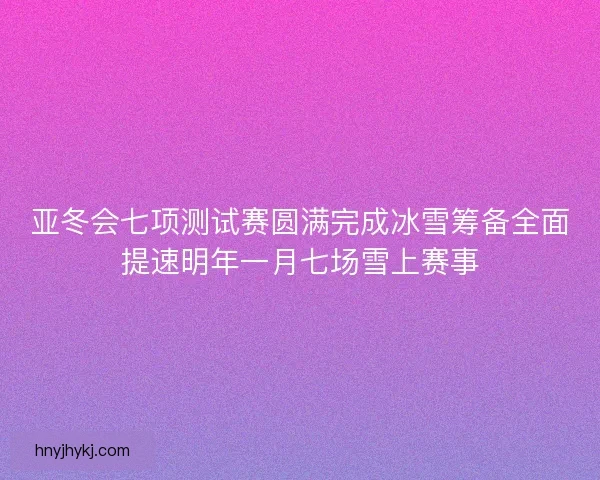 亚冬会七项测试赛圆满完成冰雪筹备全面提速明年一月七场雪上赛事