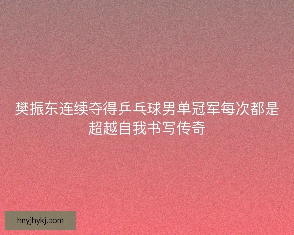 樊振东连续夺得乒乓球男单冠军每次都是超越自我书写传奇