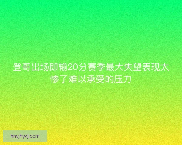 登哥出场即输20分赛季最大失望表现太惨了难以承受的压力