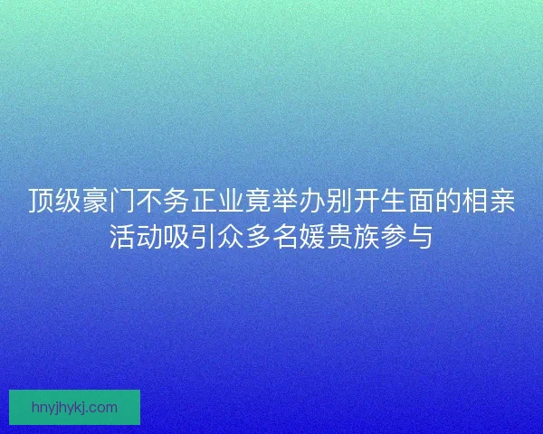 顶级豪门不务正业竟举办别开生面的相亲活动吸引众多名媛贵族参与 顶级豪门不务正业竟举办别开生面的相亲活动吸引众多名媛贵族参与