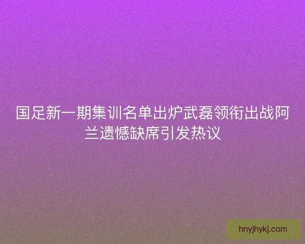 国足新一期集训名单出炉武磊领衔出战阿兰遗憾缺席引发热议