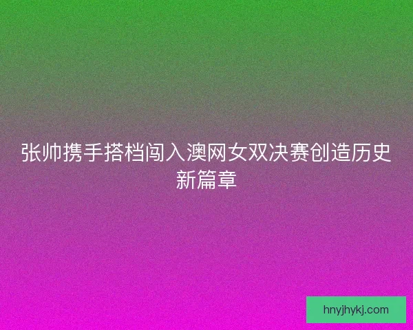 张帅携手搭档闯入澳网女双决赛创造历史新篇章 张帅携手搭档闯入澳网女双决赛创造历史新篇章