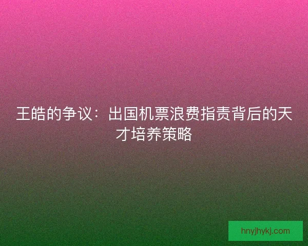 王皓的争议：出国机票浪费指责背后的天才培养策略
