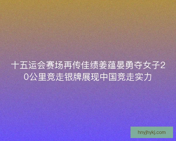 十五运会赛场再传佳绩姜蕴晏勇夺女子20公里竞走银牌展现中国竞走实力 十五运会赛场再传佳绩姜蕴晏勇夺女子20公里竞走银牌展现中国竞走实力