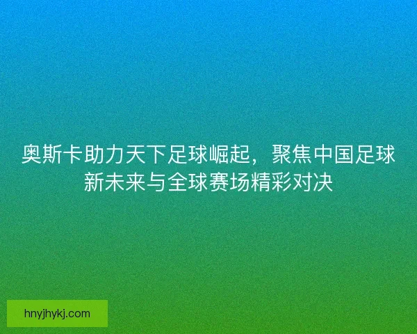 奥斯卡助力天下足球崛起,聚焦中国足球新未来与全球赛场精彩对决 奥斯卡助力天下足球崛起,聚焦中国足球新未来与全球赛场精彩对决