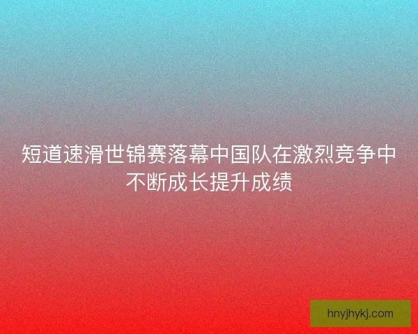 短道速滑世锦赛落幕中国队在激烈竞争中不断成长提升成绩