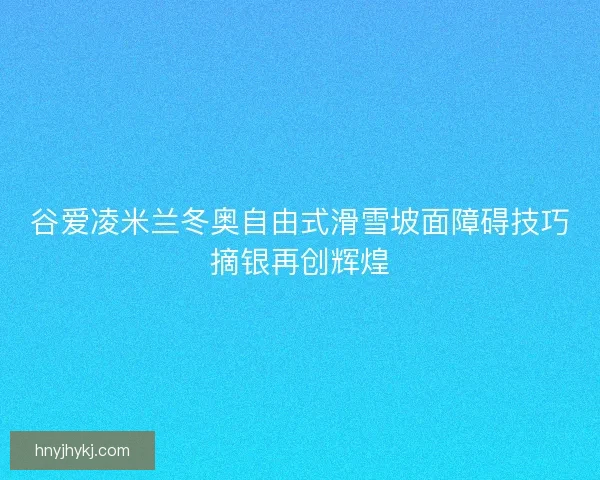谷爱凌米兰冬奥自由式滑雪坡面障碍技巧摘银再创辉煌