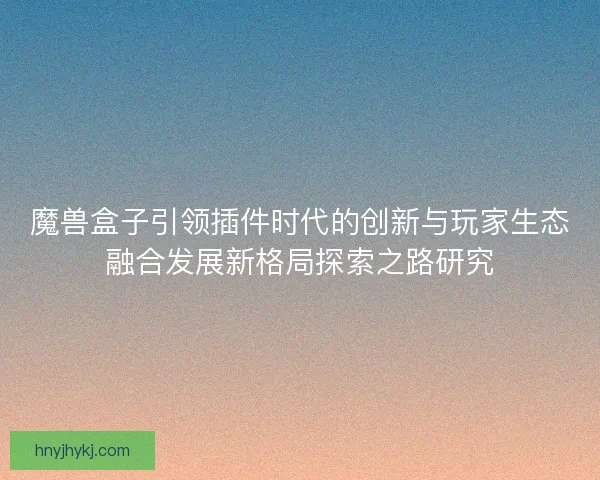 魔兽盒子引领插件时代的创新与玩家生态融合发展新格局探索之路研究 魔兽盒子引领插件时代的创新与玩家生态融合发展新格局探索之路研究