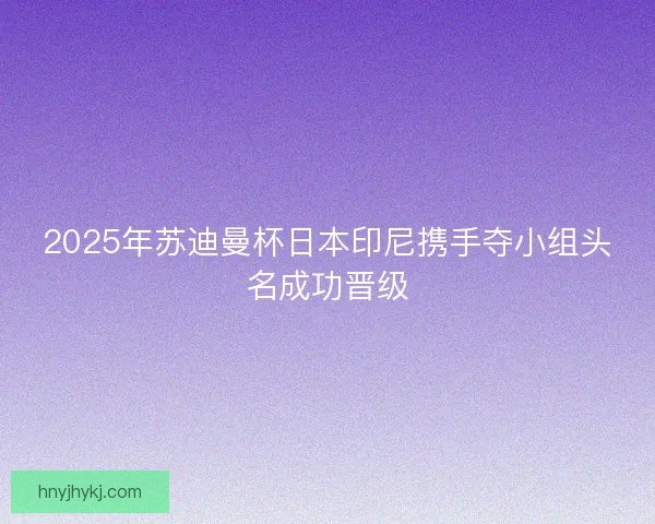 2025年苏迪曼杯日本印尼携手夺小组头名成功晋级 2025年苏迪曼杯日本印尼携手夺小组头名成功晋级