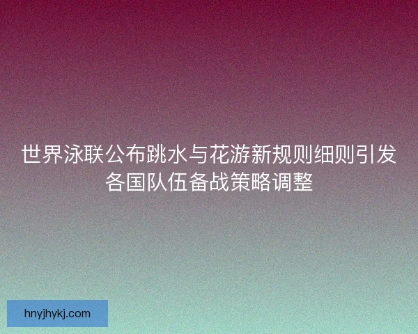 世界泳联公布跳水与花游新规则细则引发各国队伍备战策略调整