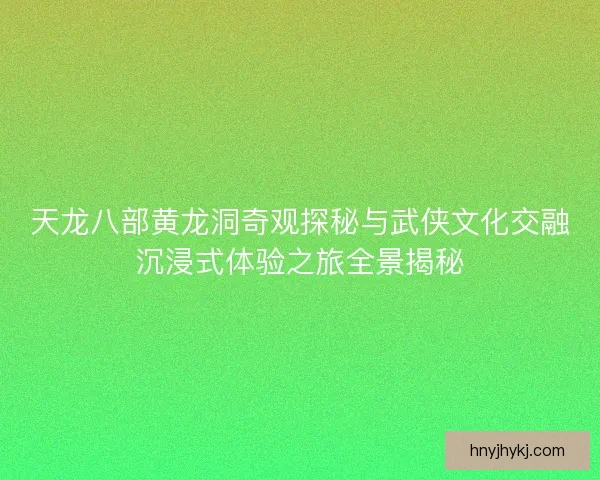 天龙八部黄龙洞奇观探秘与武侠文化交融沉浸式体验之旅全景揭秘