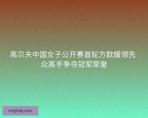 高尔夫中国女子公开赛首轮方歆媛领先 众高手争夺冠军荣誉